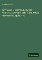 John Lubbock | Fifty Years Of Science. Being The Address Delivered At York To...