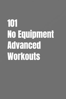 101 No Equipment Advanced Workouts: High-Intensity Strength, Speed, and Enduranc