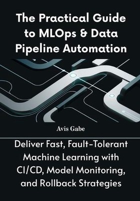 The Practical Guide to MLOps & Data Pipeline Automation: Deliver Fast, Fault-Tol