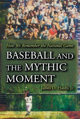 Baseball and the Mythic Moment How We Remember the National Game James D. Hardy