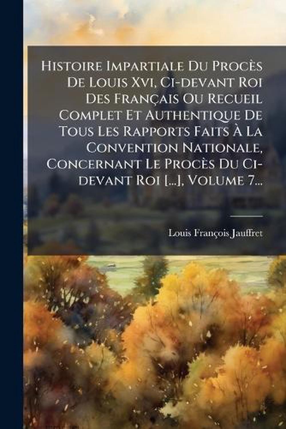 Histoire Impartiale Du Procs De Louis Xvi, Ci-devant Roi Des Franais Ou Recueil