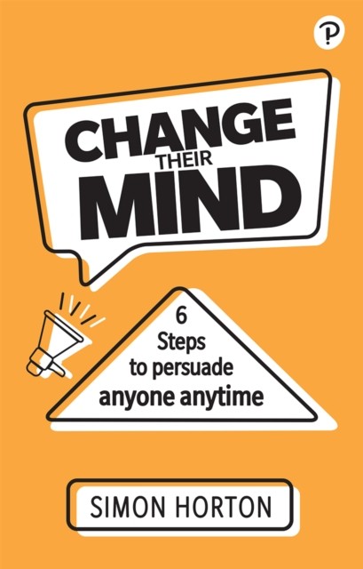 Change Their Mind: 6 practical steps to persuade anyone anytime by Simon Horton