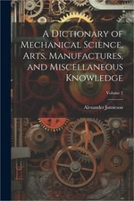 A Dictionary of Mechanical Science, Arts, Manufactures, and Miscellaneous Knowle