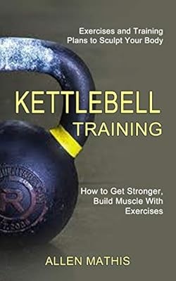 Kettlebell Training: Exercises and Training Plans to Sculpt Your Body (How to Ge