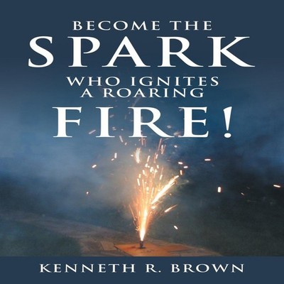 Become the Spark Who Ignites a Roaring Fire! Kenneth R. Brown Pap