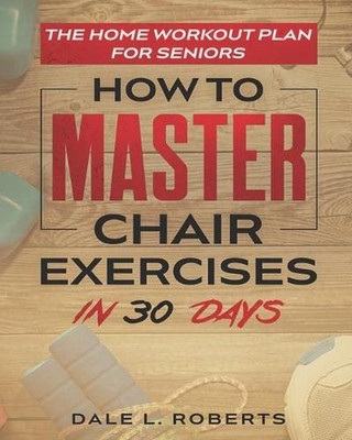 The Home Workout Plan for Seniors: How to Master Chair Exercises in 30 Days by D