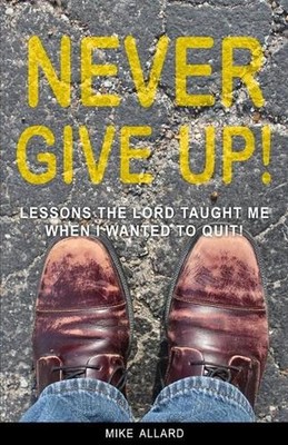 Never Give Up!: Lessons The Lord Taught Me When I Wanted to Quit! by Mike Allard