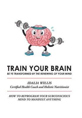 Train Your Brain: Be Ye Transformed by the Renewing of Your Mind by Idalia Willi