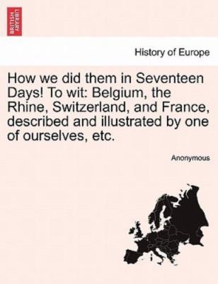 How we did them in Seventeen Days! To wit: Belgium, the Rhine, Switzerland, a...
