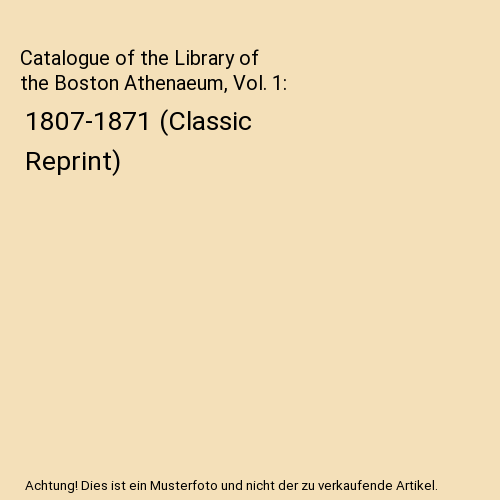 Catalogue of the Library of the Boston Athenaeum, Vol. 1: 1807-1871 ...