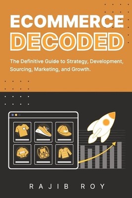 Ecommerce Decoded: The Definitive Guide to Strategy, Development, Sourcing, Mark