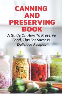 Canning And Preserving Book: A Guide On How To Preserve Food, Tips For Success, 