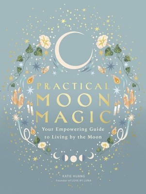 Practical Moon Magic: Your Empowering Guide to Living by the Moon by Katie Huang