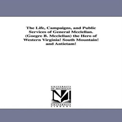 The Life Campaigns and Public Services of General Mcclellan. (Goe