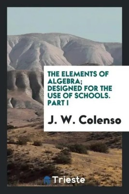 The elements of algebra; designed for the use of schools. Part I | J. W. Colenso