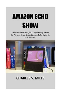 Amazon Echo Show: The Ultimate Guide for Complete Beginners On How to Setup Your