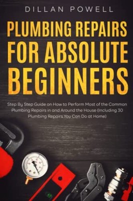 Plumbing Repairs for Absolute Beginners: Step By Step Guide on How to Perfor...