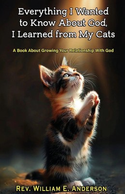 EVERYTHING I WANTED TO KNOW ABOUT GOD I LEARNED FROM MY CATS William E. Anderson