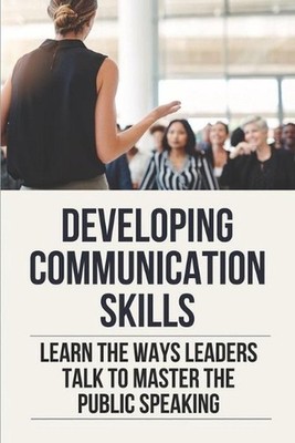 Developing Communication Skills: Learn The Ways Leaders Talk To Master The Publi