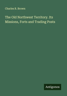 Charles R. Brown | The Old Northwest Territory. Its Missions, Forts and...