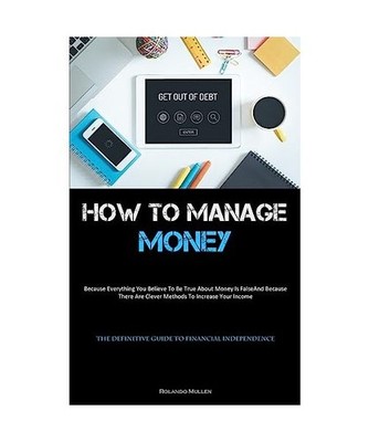 How To Manage Money: Because Everything You Believe To Be True About Money Is Fa