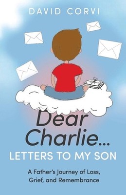 Dear Charlie...Letters to My Son: A Father's Journey of Loss, Grief, and Remembr