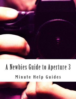A Newbies Guide to Aperture 3: The Essential Beginners Guide to Getting Started 
