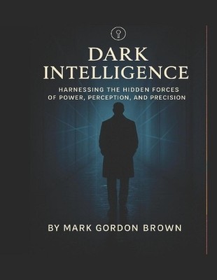 Dark Intelligence: Harnessing the Hidden Forces of Power, Perception, and Precis