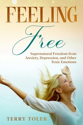 FEELING FREE: SUPERNATURAL FREEDOM FROM ANXIETY, DEPRESSION, AND OTHER TOXIC...