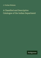 A Classified And Descriptive Catalogue Of The Indian Department J. Forbes Watson