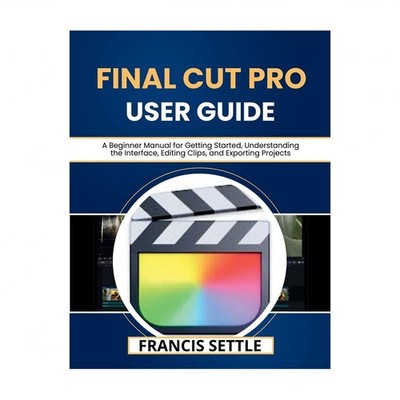 Final Cut Pro User Guide: A Beginner Manual for Getting Started, Understandin...