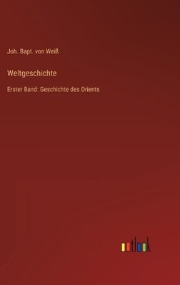 Weltgeschichte: Erster Band: Geschichte des Orients by Joh Bapt Von Weiss (Germa