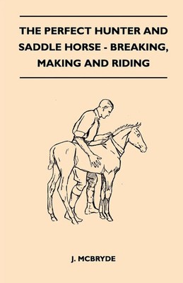 The Perfect Hunter and Saddle Horse - Breaking, Making and Riding J. McBryde