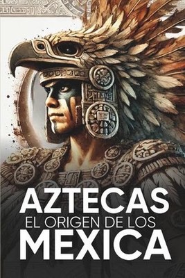 Aztecas El Origen de Los Mexicas Ilustrado: Descubre la Cultura Azteca: Historia