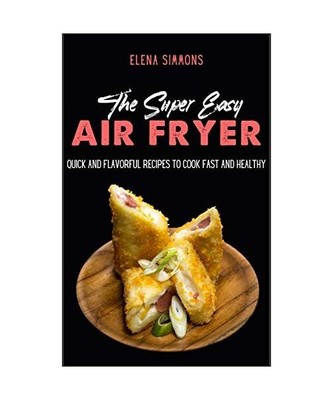 The Super Easy Air Fryer Cookbook: Quick and Flavorful Recipes to Cook Fast And 