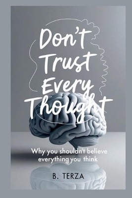 Don't Trust Every Thought: Why You Shouldn't Believe Everything You Think by B. 