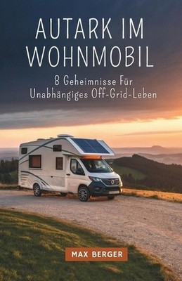 Autark Im Wohnmobil: 8 Geheimnisse F?r Unabh?ngiges Off-Grid-Leben by Max Berger