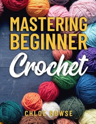 Mastering Beginner Crochet: Easy-To-Learn Tutorials and Patte... by Rowse, Chloe