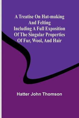 Hatter John Thomson | A Treatise on Hat-Making and Felting Including a Full...
