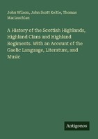 A History Of The Scottish Highlands, Highland Clans And Highland Regiments. With