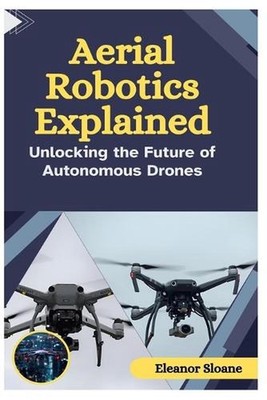 Aerial Robotics Explained: Unlocking the Future of Autonomous Drones by Eleanor 