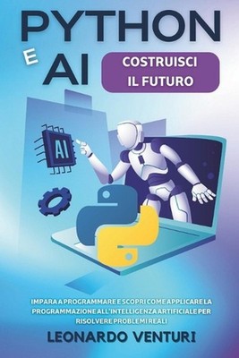 Python e AI: Costruisci il Futuro Impara a Programmare e Scopri Come Applicare l