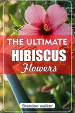 The Ultimate Hibiscus Flower: The Ultimate Beginner's Guide to Growing, Caring f
