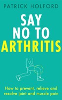 Say No To Arthritis | How To Prevent, Relieve And Resolve Joint And Muscle Pain