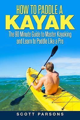 How to Paddle a Kayak: The 90 Minute Guide to Master Kayaking and Learn to...