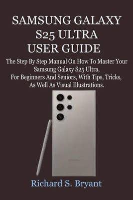 SAMSUNG GALAXY S25 ULTRA USER GUIDE: The Step By Step Manual On How To Master Yo