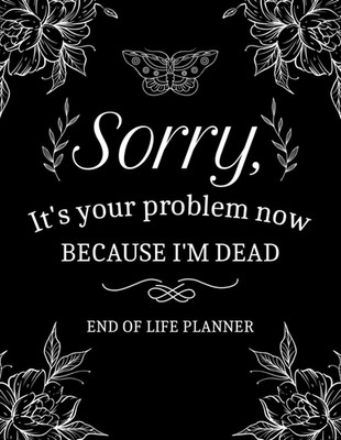 Sorry It'S Your Problem Now, Because I'M Dead: End of Life Planner That Includes