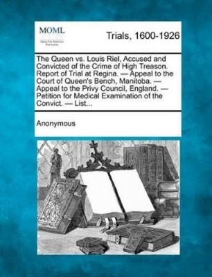 The Queen vs. Louis Riel, Accused and Convicted of the Crime of High ...