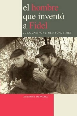 El Hombre Que Invento a Fidel. Cuba, Castro Y El New York Times: Castro, Cuba y