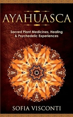 Ayahuasca: Sacred Plant Medicines, Healing & Psychedelic Experiences by Visconti